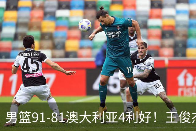 男篮91-81澳大利亚4利好！王俊杰全面，2将回暖，赵继伟后场大核